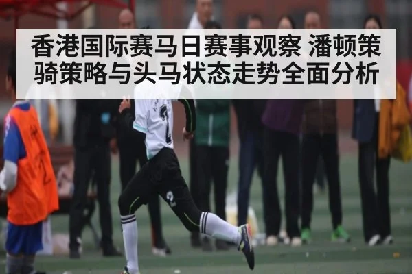 香港国际赛马日赛事观察 潘顿策骑策略与头马状态走势全面分析 | kaiyun