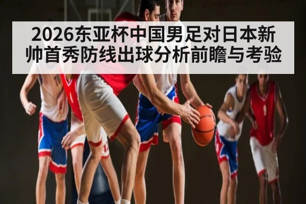 2026东亚杯中国男足对日本新帅首秀防线出球分析前瞻与考验 | kaiyun