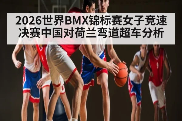 2026世界BMX锦标赛女子竞速决赛中国对荷兰弯道超车分析 | kaiyun